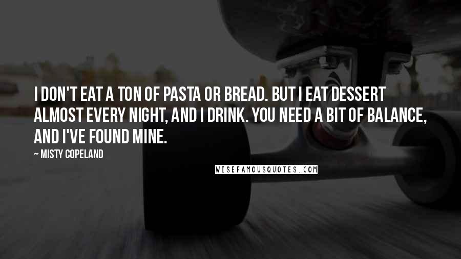 Misty Copeland Quotes: I don't eat a ton of pasta or bread. But I eat dessert almost every night, and I drink. You need a bit of balance, and I've found mine.