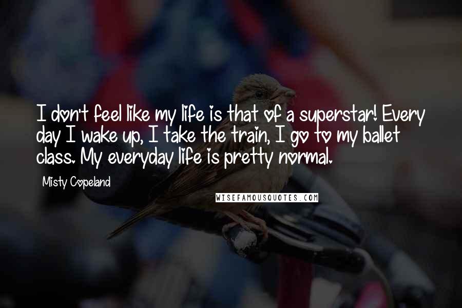 Misty Copeland Quotes: I don't feel like my life is that of a superstar! Every day I wake up, I take the train, I go to my ballet class. My everyday life is pretty normal.