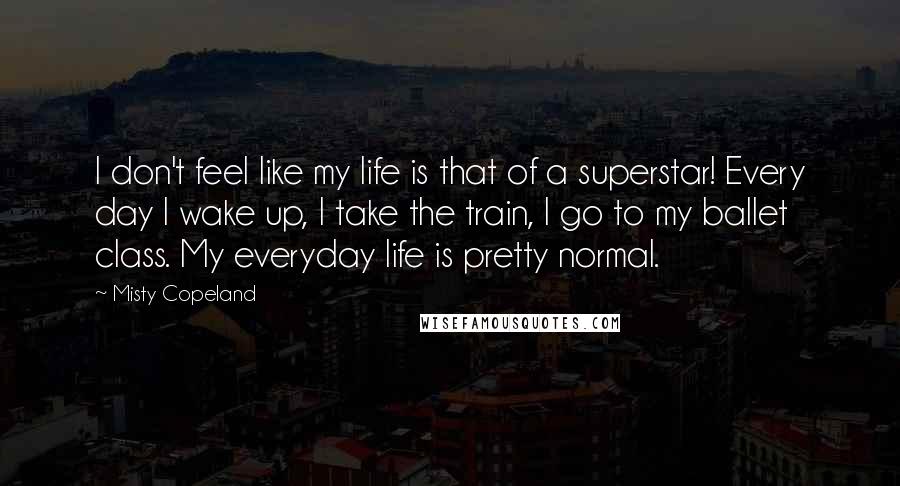 Misty Copeland Quotes: I don't feel like my life is that of a superstar! Every day I wake up, I take the train, I go to my ballet class. My everyday life is pretty normal.