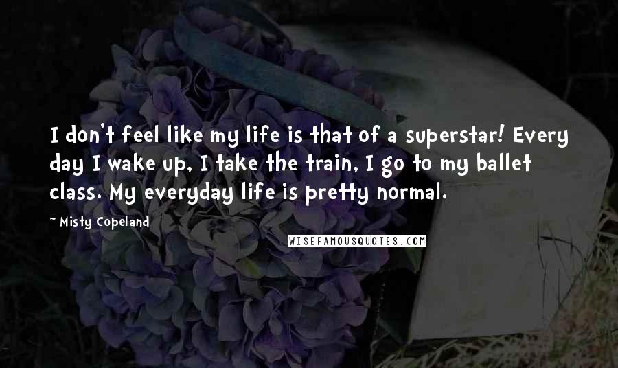 Misty Copeland Quotes: I don't feel like my life is that of a superstar! Every day I wake up, I take the train, I go to my ballet class. My everyday life is pretty normal.