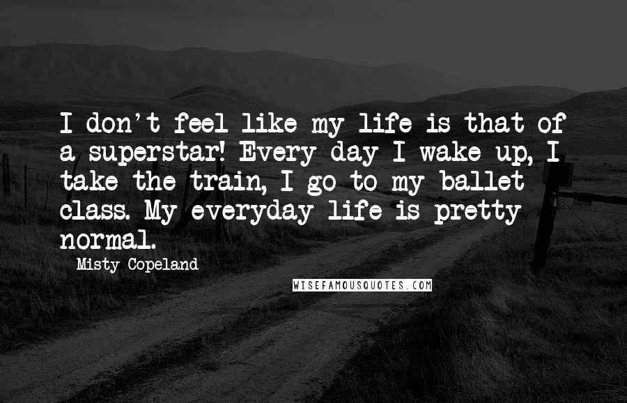 Misty Copeland Quotes: I don't feel like my life is that of a superstar! Every day I wake up, I take the train, I go to my ballet class. My everyday life is pretty normal.