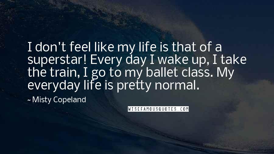 Misty Copeland Quotes: I don't feel like my life is that of a superstar! Every day I wake up, I take the train, I go to my ballet class. My everyday life is pretty normal.