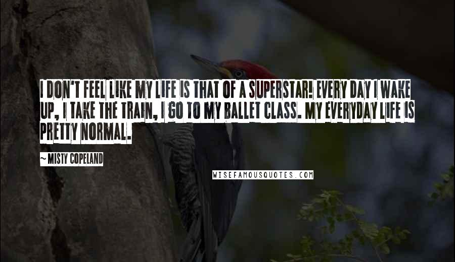 Misty Copeland Quotes: I don't feel like my life is that of a superstar! Every day I wake up, I take the train, I go to my ballet class. My everyday life is pretty normal.