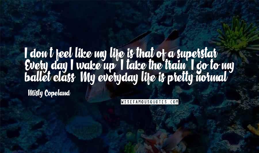 Misty Copeland Quotes: I don't feel like my life is that of a superstar! Every day I wake up, I take the train, I go to my ballet class. My everyday life is pretty normal.