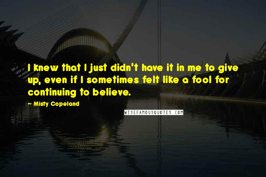 Misty Copeland Quotes: I knew that I just didn't have it in me to give up, even if I sometimes felt like a fool for continuing to believe.