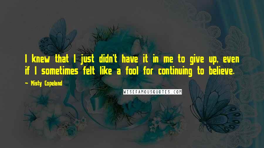 Misty Copeland Quotes: I knew that I just didn't have it in me to give up, even if I sometimes felt like a fool for continuing to believe.