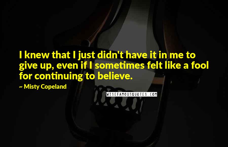 Misty Copeland Quotes: I knew that I just didn't have it in me to give up, even if I sometimes felt like a fool for continuing to believe.