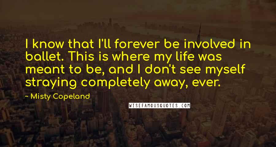 Misty Copeland Quotes: I know that I'll forever be involved in ballet. This is where my life was meant to be, and I don't see myself straying completely away, ever.