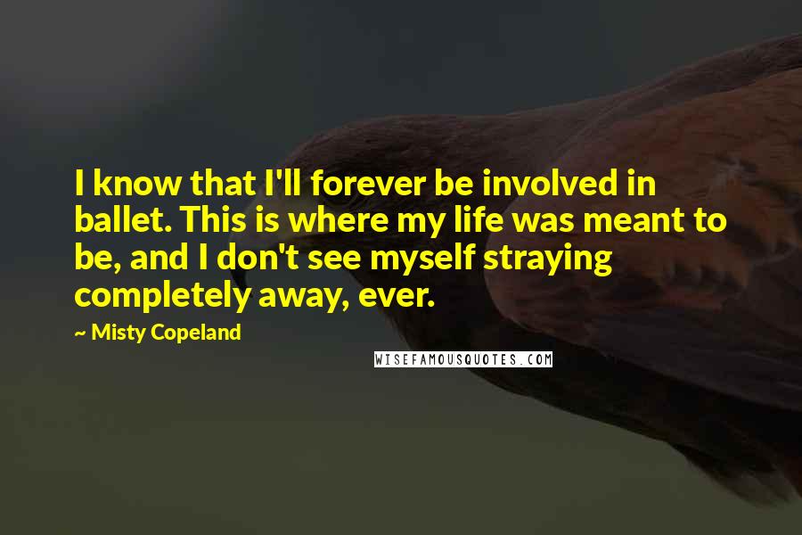 Misty Copeland Quotes: I know that I'll forever be involved in ballet. This is where my life was meant to be, and I don't see myself straying completely away, ever.