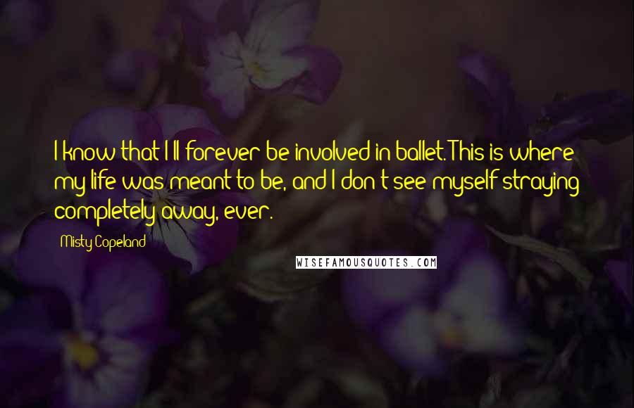 Misty Copeland Quotes: I know that I'll forever be involved in ballet. This is where my life was meant to be, and I don't see myself straying completely away, ever.