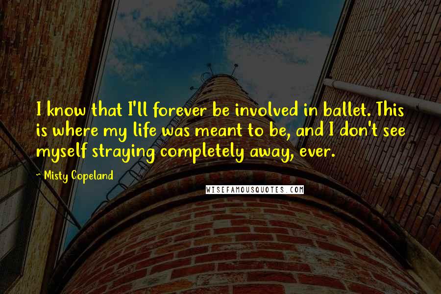 Misty Copeland Quotes: I know that I'll forever be involved in ballet. This is where my life was meant to be, and I don't see myself straying completely away, ever.