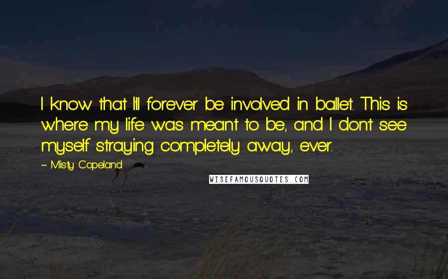 Misty Copeland Quotes: I know that I'll forever be involved in ballet. This is where my life was meant to be, and I don't see myself straying completely away, ever.