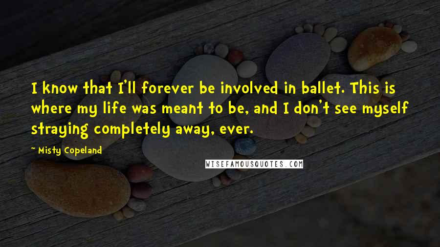 Misty Copeland Quotes: I know that I'll forever be involved in ballet. This is where my life was meant to be, and I don't see myself straying completely away, ever.