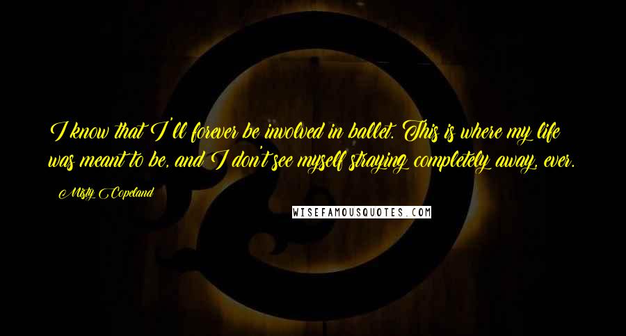 Misty Copeland Quotes: I know that I'll forever be involved in ballet. This is where my life was meant to be, and I don't see myself straying completely away, ever.