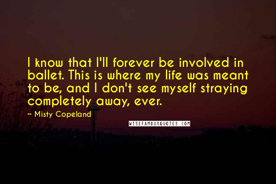 Misty Copeland Quotes: I know that I'll forever be involved in ballet. This is where my life was meant to be, and I don't see myself straying completely away, ever.