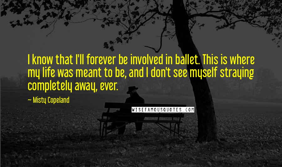 Misty Copeland Quotes: I know that I'll forever be involved in ballet. This is where my life was meant to be, and I don't see myself straying completely away, ever.