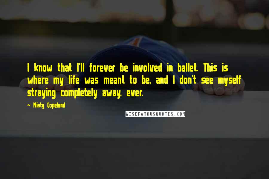 Misty Copeland Quotes: I know that I'll forever be involved in ballet. This is where my life was meant to be, and I don't see myself straying completely away, ever.