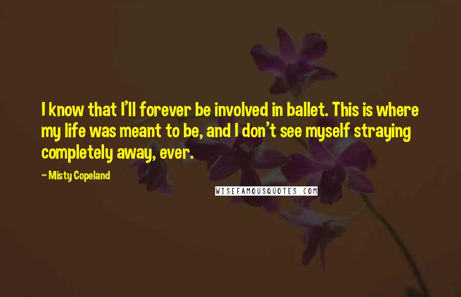 Misty Copeland Quotes: I know that I'll forever be involved in ballet. This is where my life was meant to be, and I don't see myself straying completely away, ever.