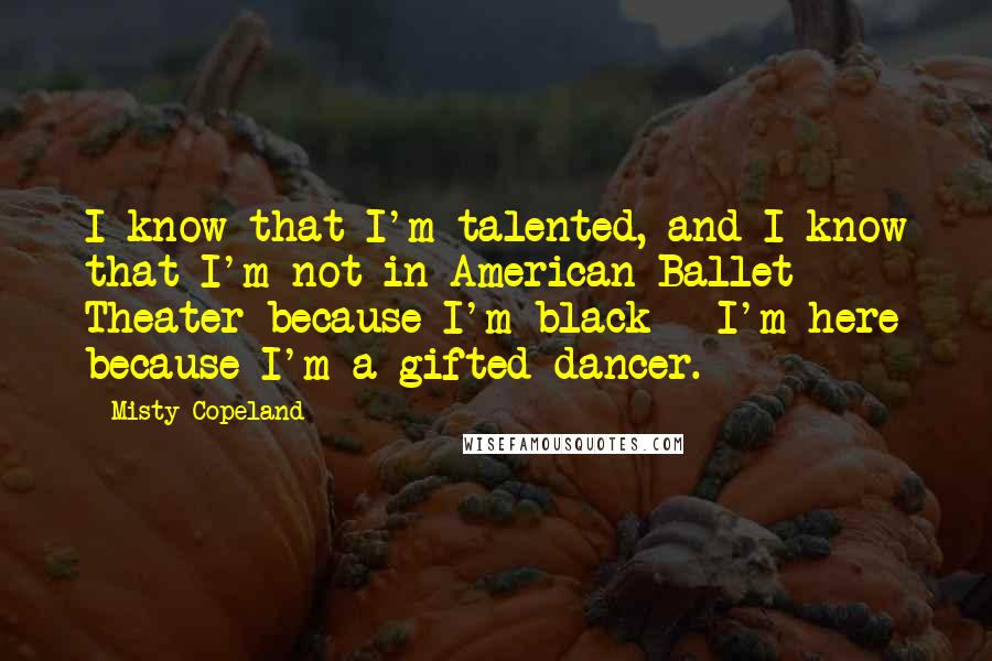 Misty Copeland Quotes: I know that I'm talented, and I know that I'm not in American Ballet Theater because I'm black - I'm here because I'm a gifted dancer.