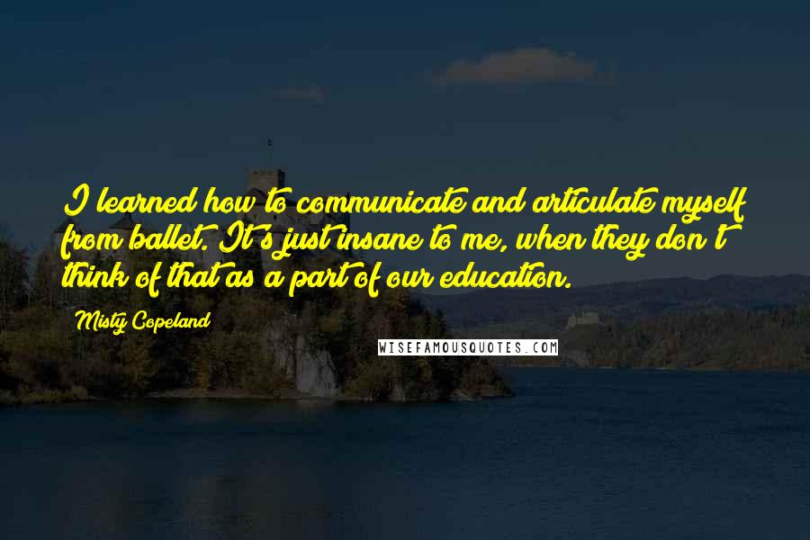 Misty Copeland Quotes: I learned how to communicate and articulate myself from ballet. It's just insane to me, when they don't think of that as a part of our education.