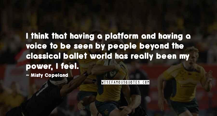 Misty Copeland Quotes: I think that having a platform and having a voice to be seen by people beyond the classical ballet world has really been my power, I feel.