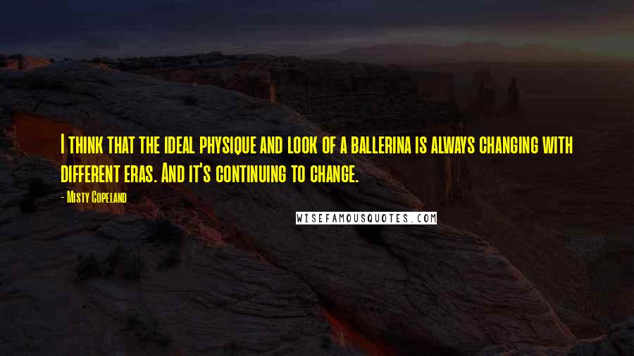 Misty Copeland Quotes: I think that the ideal physique and look of a ballerina is always changing with different eras. And it's continuing to change.