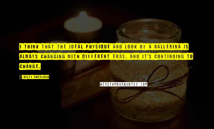 Misty Copeland Quotes: I think that the ideal physique and look of a ballerina is always changing with different eras. And it's continuing to change.