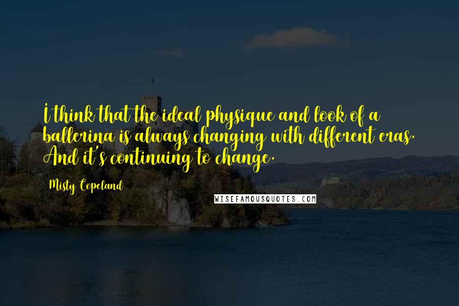 Misty Copeland Quotes: I think that the ideal physique and look of a ballerina is always changing with different eras. And it's continuing to change.