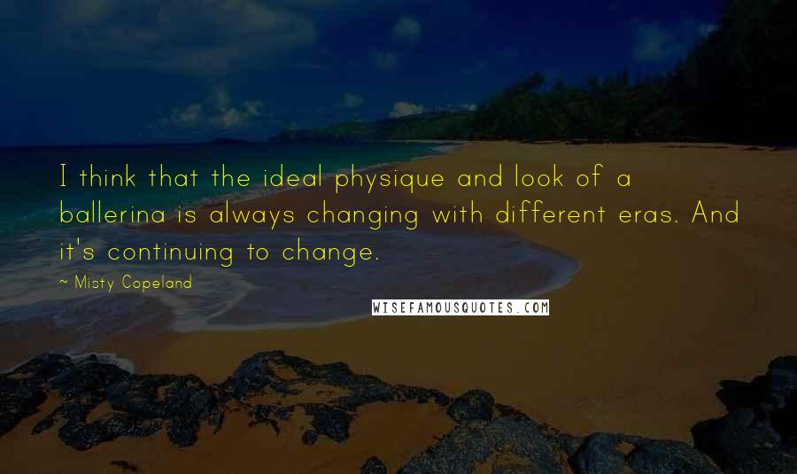 Misty Copeland Quotes: I think that the ideal physique and look of a ballerina is always changing with different eras. And it's continuing to change.