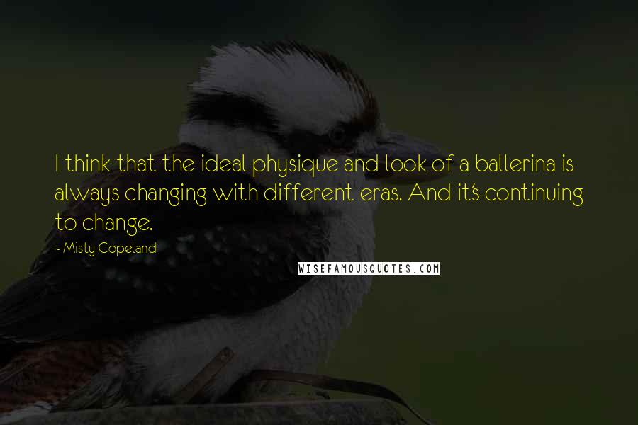 Misty Copeland Quotes: I think that the ideal physique and look of a ballerina is always changing with different eras. And it's continuing to change.
