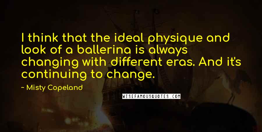 Misty Copeland Quotes: I think that the ideal physique and look of a ballerina is always changing with different eras. And it's continuing to change.