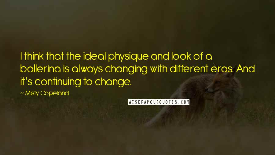 Misty Copeland Quotes: I think that the ideal physique and look of a ballerina is always changing with different eras. And it's continuing to change.