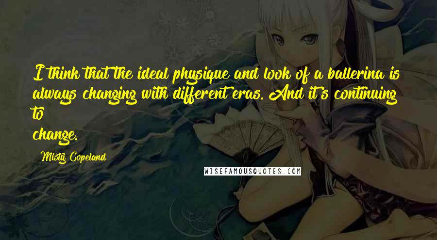 Misty Copeland Quotes: I think that the ideal physique and look of a ballerina is always changing with different eras. And it's continuing to change.