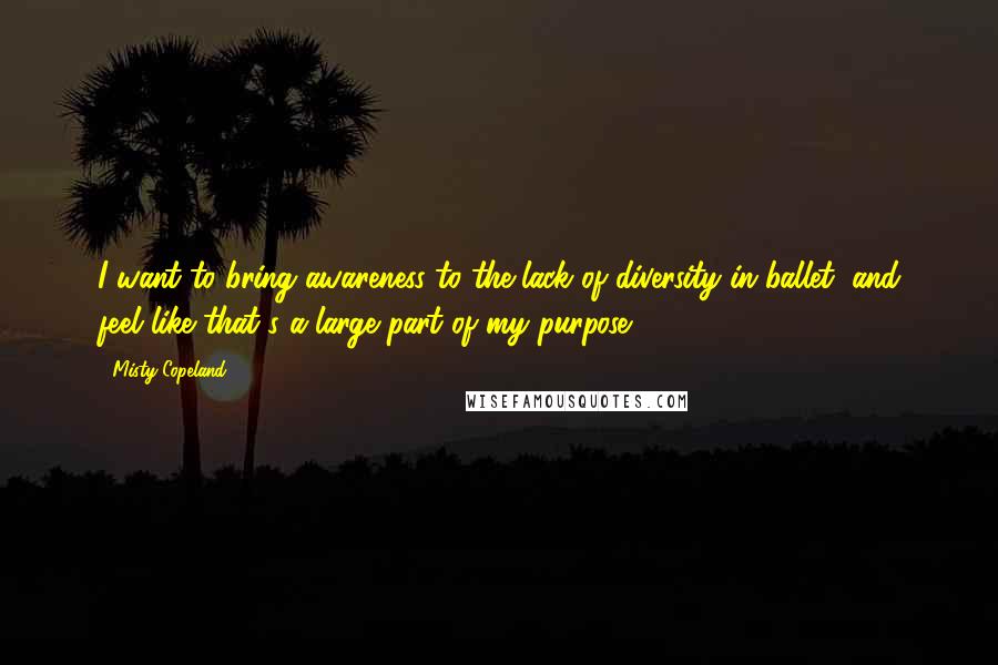 Misty Copeland Quotes: I want to bring awareness to the lack of diversity in ballet, and feel like that's a large part of my purpose.