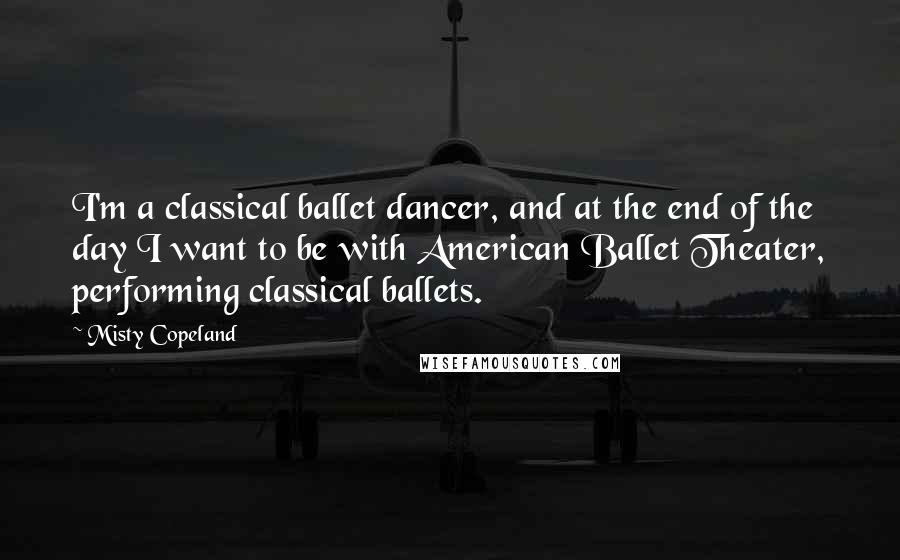 Misty Copeland Quotes: I'm a classical ballet dancer, and at the end of the day I want to be with American Ballet Theater, performing classical ballets.