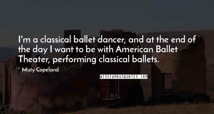 Misty Copeland Quotes: I'm a classical ballet dancer, and at the end of the day I want to be with American Ballet Theater, performing classical ballets.