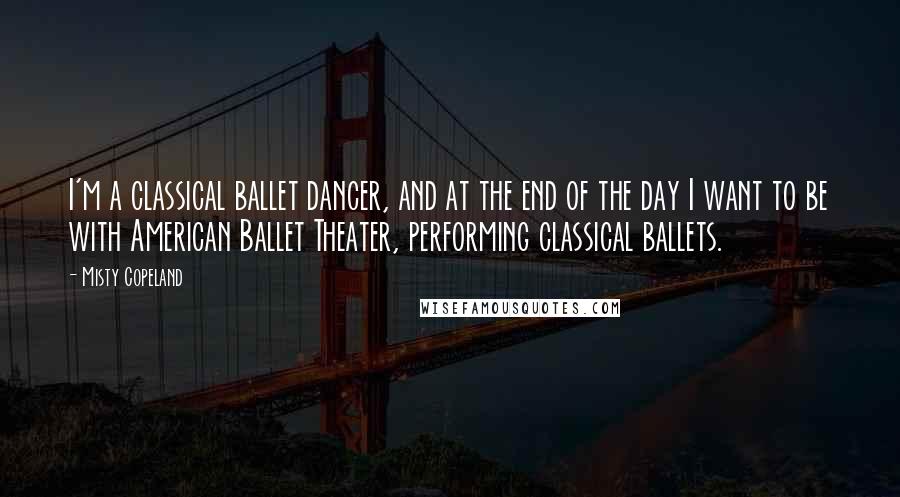 Misty Copeland Quotes: I'm a classical ballet dancer, and at the end of the day I want to be with American Ballet Theater, performing classical ballets.