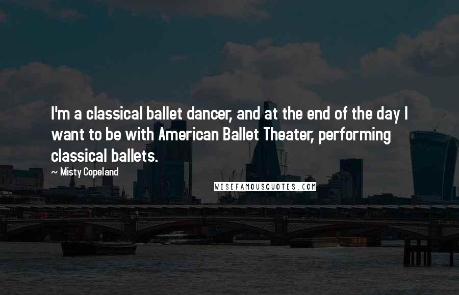 Misty Copeland Quotes: I'm a classical ballet dancer, and at the end of the day I want to be with American Ballet Theater, performing classical ballets.