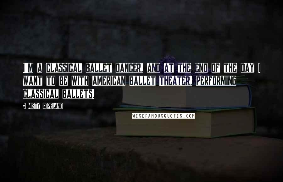 Misty Copeland Quotes: I'm a classical ballet dancer, and at the end of the day I want to be with American Ballet Theater, performing classical ballets.