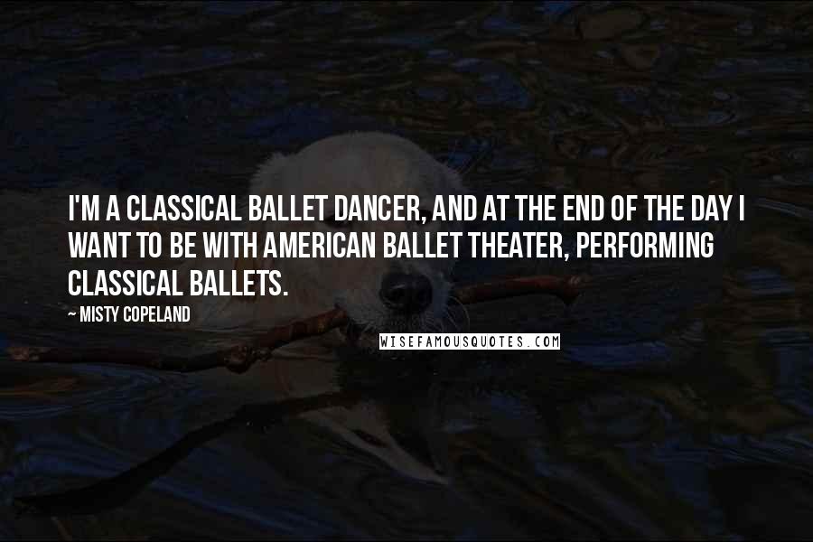 Misty Copeland Quotes: I'm a classical ballet dancer, and at the end of the day I want to be with American Ballet Theater, performing classical ballets.