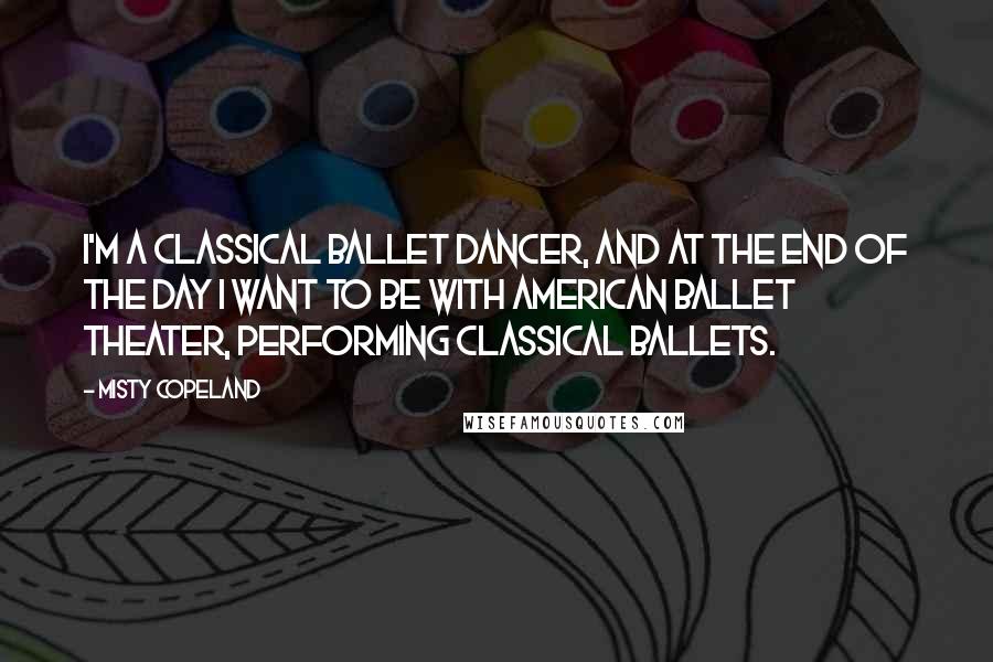 Misty Copeland Quotes: I'm a classical ballet dancer, and at the end of the day I want to be with American Ballet Theater, performing classical ballets.