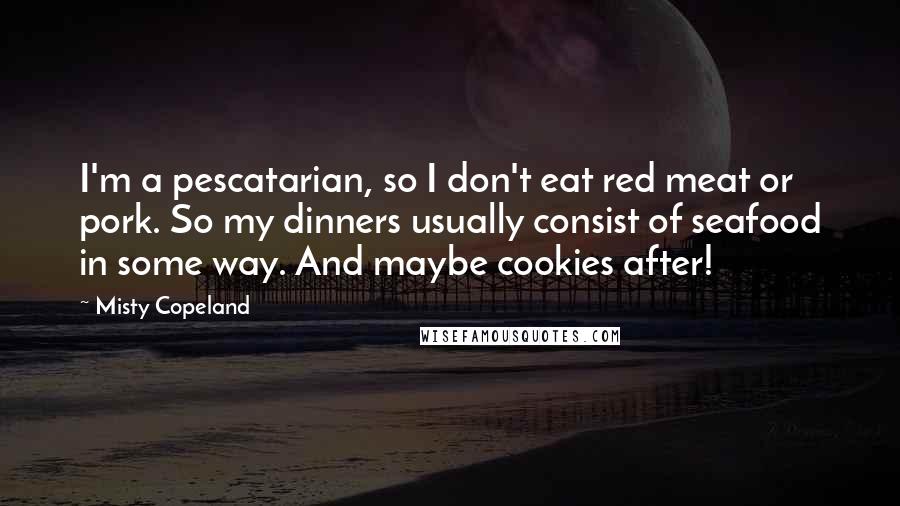 Misty Copeland Quotes: I'm a pescatarian, so I don't eat red meat or pork. So my dinners usually consist of seafood in some way. And maybe cookies after!