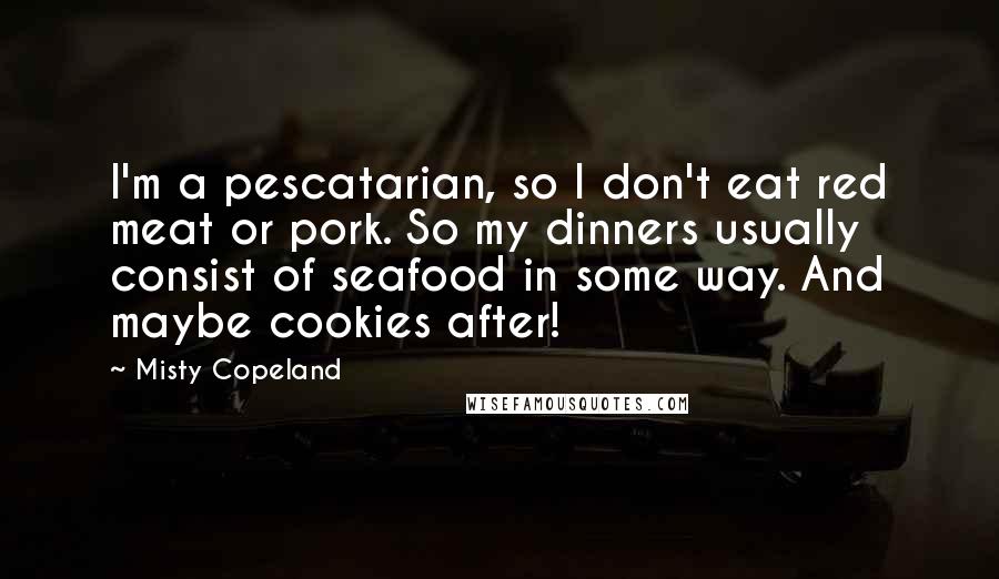 Misty Copeland Quotes: I'm a pescatarian, so I don't eat red meat or pork. So my dinners usually consist of seafood in some way. And maybe cookies after!