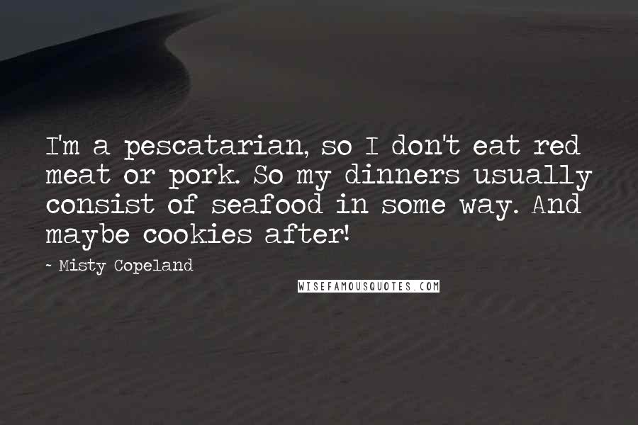 Misty Copeland Quotes: I'm a pescatarian, so I don't eat red meat or pork. So my dinners usually consist of seafood in some way. And maybe cookies after!