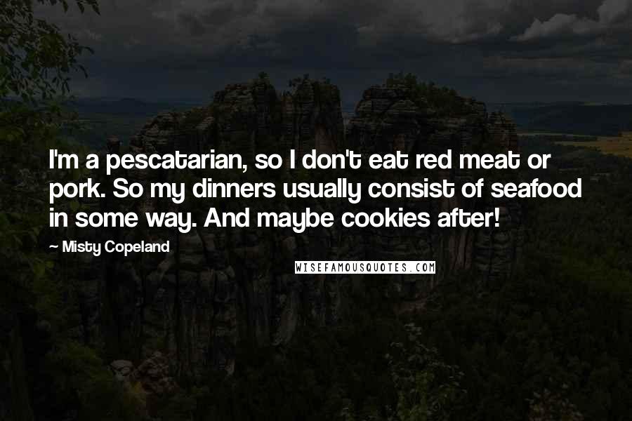 Misty Copeland Quotes: I'm a pescatarian, so I don't eat red meat or pork. So my dinners usually consist of seafood in some way. And maybe cookies after!