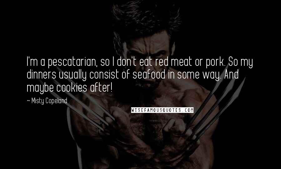 Misty Copeland Quotes: I'm a pescatarian, so I don't eat red meat or pork. So my dinners usually consist of seafood in some way. And maybe cookies after!