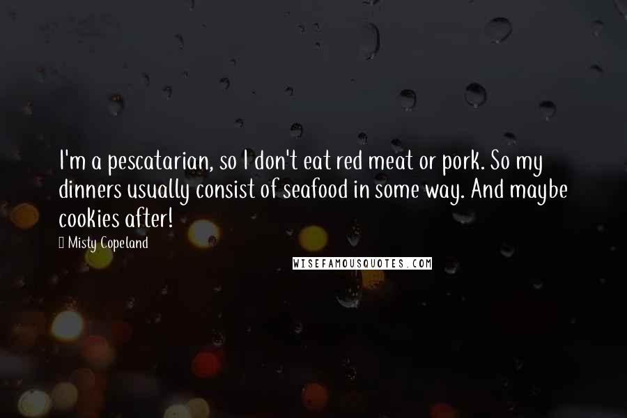 Misty Copeland Quotes: I'm a pescatarian, so I don't eat red meat or pork. So my dinners usually consist of seafood in some way. And maybe cookies after!