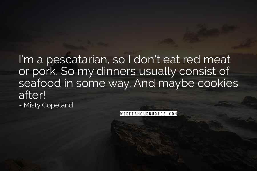 Misty Copeland Quotes: I'm a pescatarian, so I don't eat red meat or pork. So my dinners usually consist of seafood in some way. And maybe cookies after!