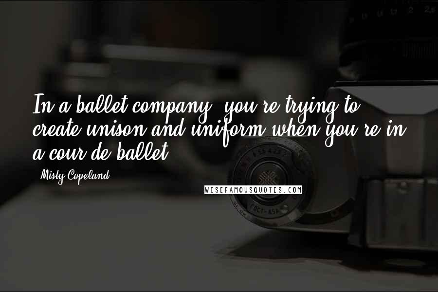 Misty Copeland Quotes: In a ballet company, you're trying to create unison and uniform when you're in a cour de ballet.