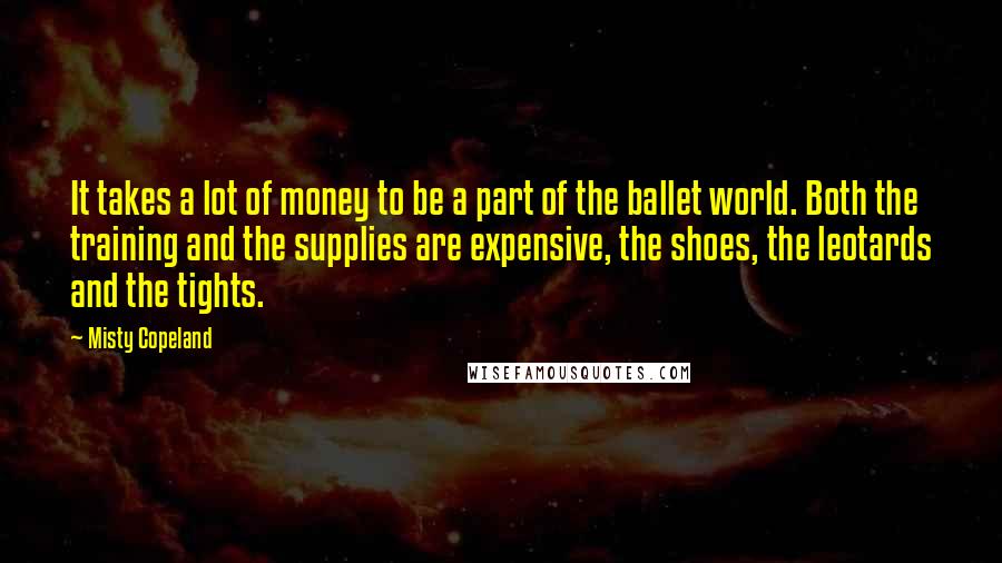 Misty Copeland Quotes: It takes a lot of money to be a part of the ballet world. Both the training and the supplies are expensive, the shoes, the leotards and the tights.